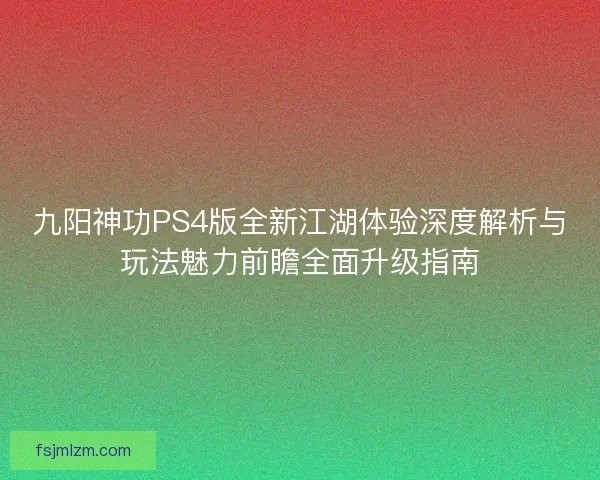 九阳神功PS4版全新江湖体验深度解析与玩法魅力前瞻全面升级指南
