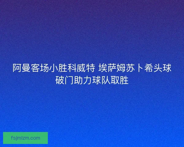 阿曼客场小胜科威特 埃萨姆苏卜希头球破门助力球队取胜