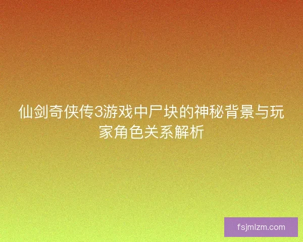 仙剑奇侠传3游戏中尸块的神秘背景与玩家角色关系解析