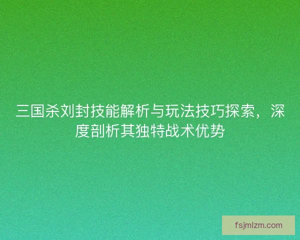 三国杀刘封技能解析与玩法技巧探索，深度剖析其独特战术优势