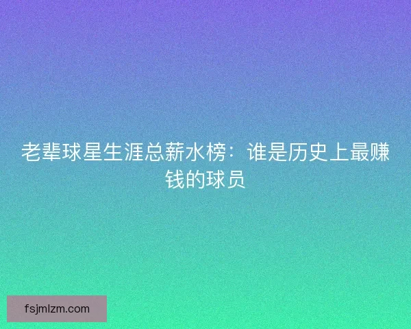老辈球星生涯总薪水榜：谁是历史上最赚钱的球员