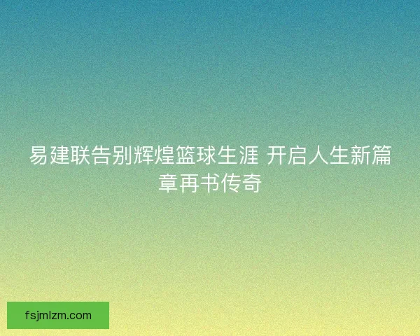 易建联告别辉煌篮球生涯 开启人生新篇章再书传奇