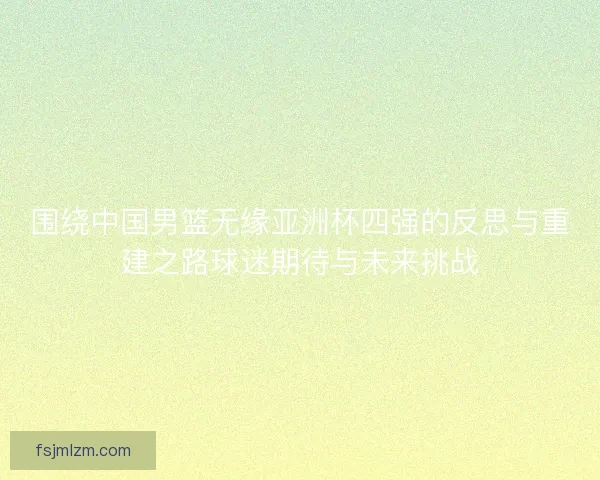 围绕中国男篮无缘亚洲杯四强的反思与重建之路球迷期待与未来挑战