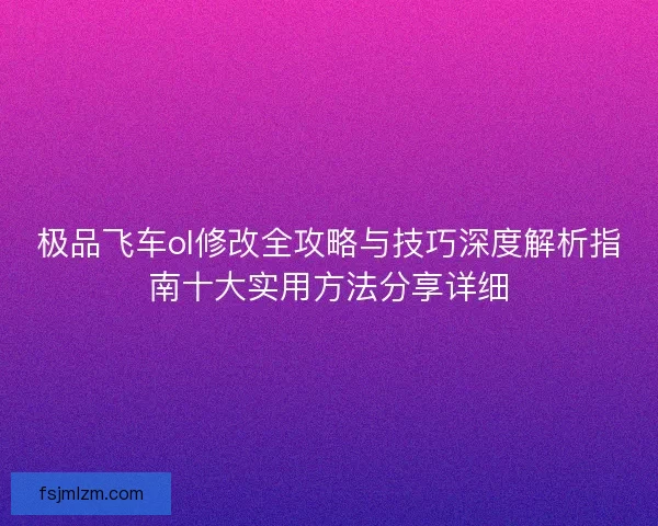 极品飞车ol修改全攻略与技巧深度解析指南十大实用方法分享详细