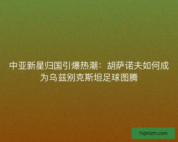 中亚新星归国引爆热潮：胡萨诺夫如何成为乌兹别克斯坦足球图腾