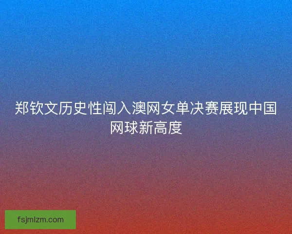 郑钦文历史性闯入澳网女单决赛展现中国网球新高度