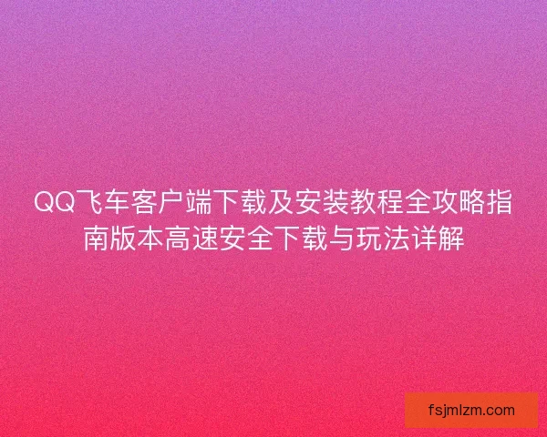 QQ飞车客户端下载及安装教程全攻略指南版本高速安全下载与玩法详解