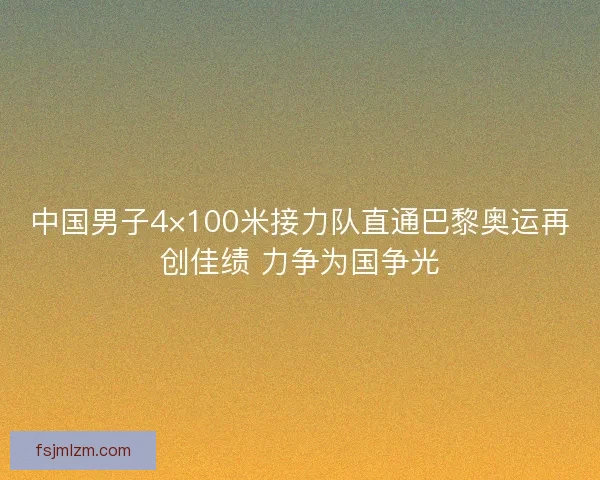 中国男子4×100米接力队直通巴黎奥运再创佳绩 力争为国争光