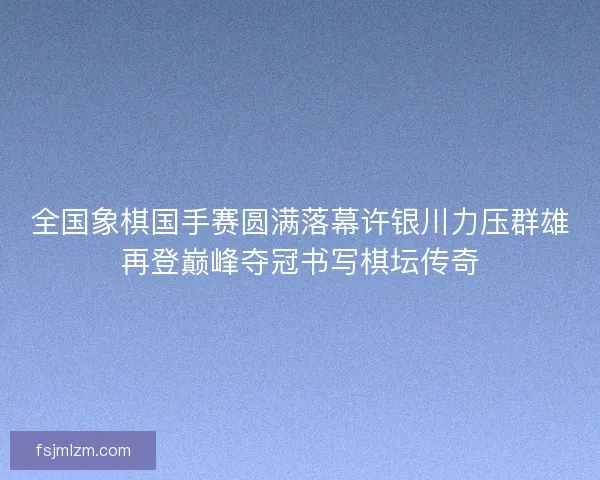 全国象棋国手赛圆满落幕许银川力压群雄再登巅峰夺冠书写棋坛传奇