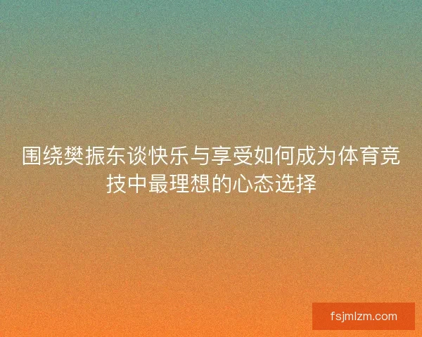 围绕樊振东谈快乐与享受如何成为体育竞技中最理想的心态选择