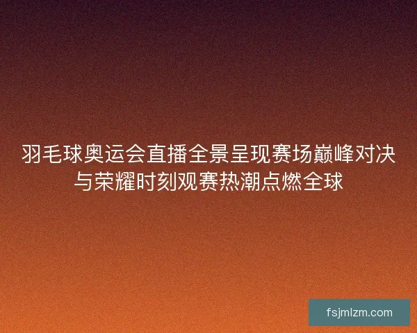 羽毛球奥运会直播全景呈现赛场巅峰对决与荣耀时刻观赛热潮点燃全球