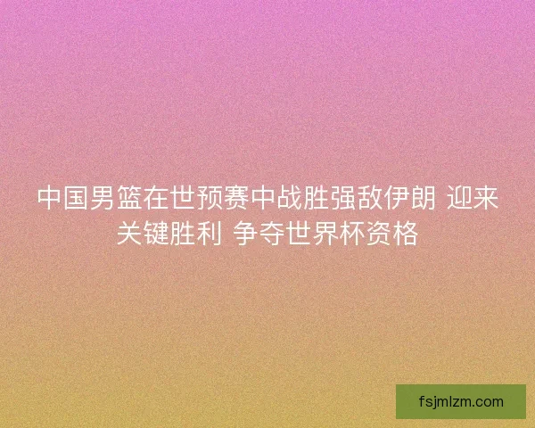 中国男篮在世预赛中战胜强敌伊朗 迎来关键胜利 争夺世界杯资格