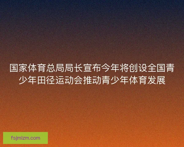 国家体育总局局长宣布今年将创设全国青少年田径运动会推动青少年体育发展