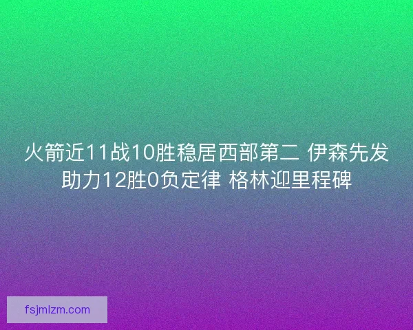 火箭近11战10胜稳居西部第二 伊森先发助力12胜0负定律 格林迎里程碑