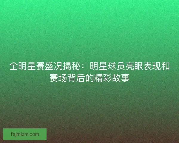 全明星赛盛况揭秘：明星球员亮眼表现和赛场背后的精彩故事