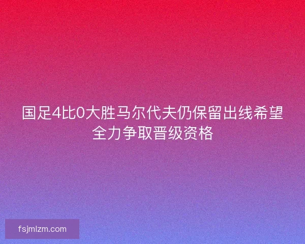 国足4比0大胜马尔代夫仍保留出线希望全力争取晋级资格