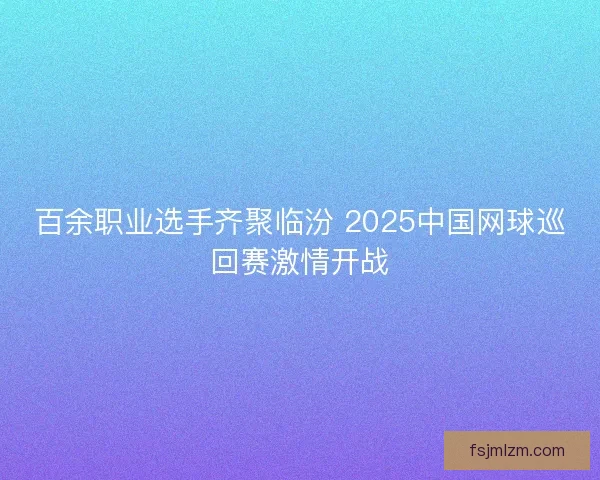 百余职业选手齐聚临汾 2025中国网球巡回赛激情开战